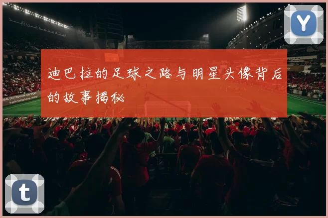 迪巴拉的足球之路与明星头像背后的故事揭秘