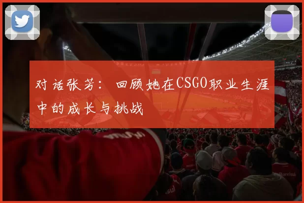 对话张芳：回顾她在CSGO职业生涯中的成长与挑战