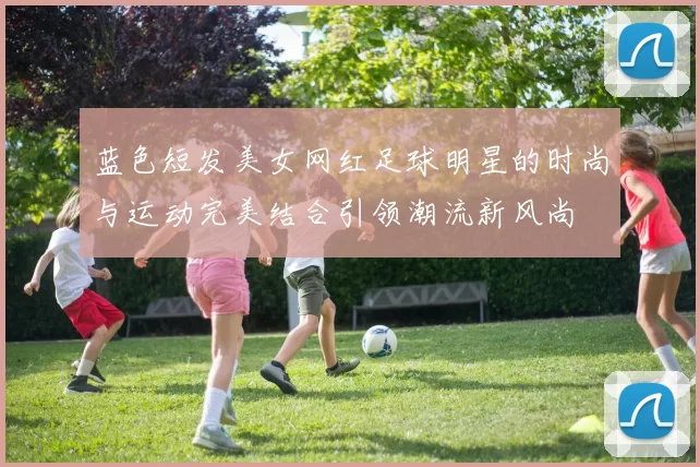 蓝色短发美女网红足球明星的时尚与运动完美结合引领潮流新风尚