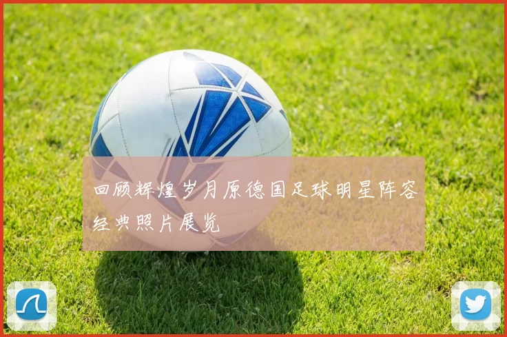 回顾辉煌岁月原德国足球明星阵容经典照片展览