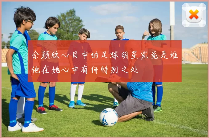 佘颖欣心目中的足球明星究竟是谁他在她心中有何特别之处