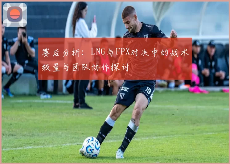 赛后分析：LNG与FPX对决中的战术较量与团队协作探讨