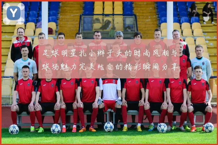足球明星扎小辫子头的时尚风潮与球场魅力完美结合的精彩瞬间分享