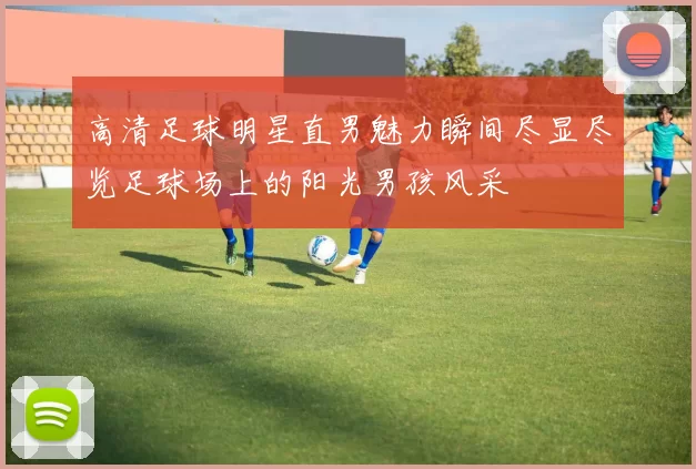 高清足球明星直男魅力瞬间尽显尽览足球场上的阳光男孩风采