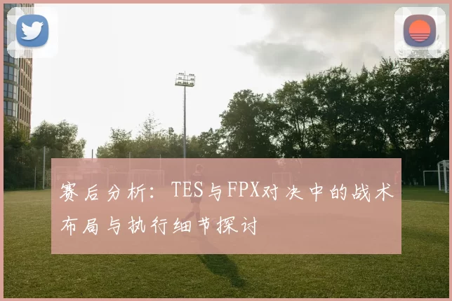 赛后分析：TES与FPX对决中的战术布局与执行细节探讨