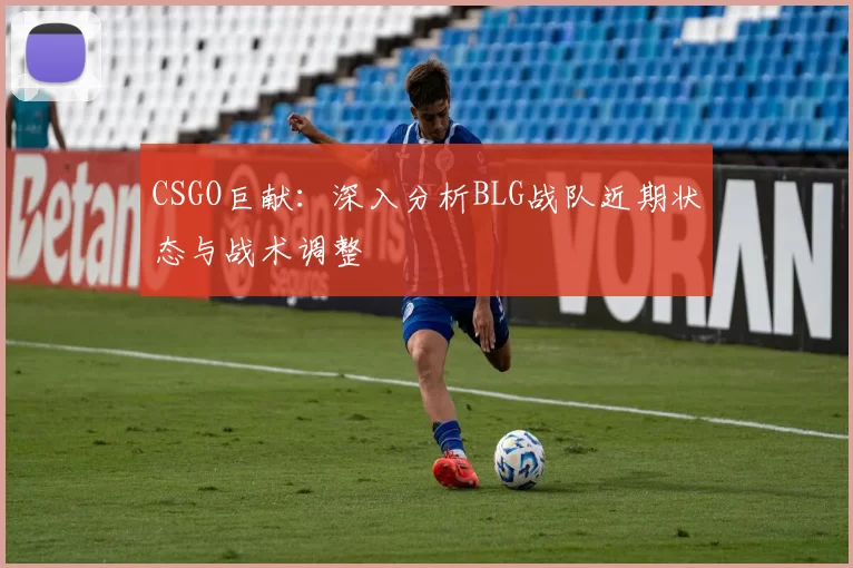 CSGO巨献：深入分析BLG战队近期状态与战术调整