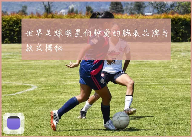 世界足球明星们钟爱的腕表品牌与款式揭秘