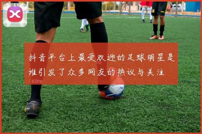 抖音平台上最受欢迎的足球明星是谁引发了众多网友的热议与关注