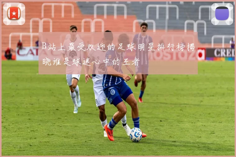 B站上最受欢迎的足球明星排行榜揭晓谁是球迷心中的王者