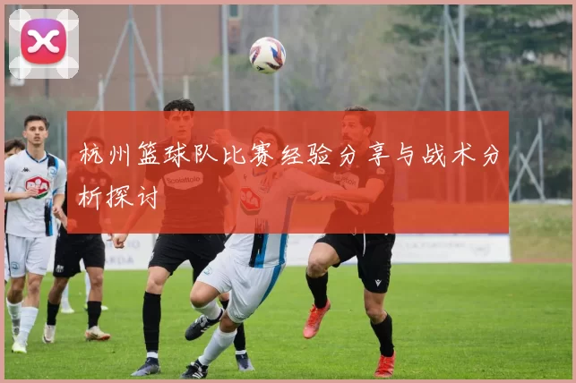 杭州篮球队比赛经验分享与战术分析探讨