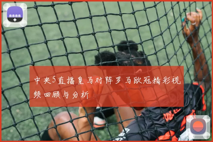 中央5直播皇马对阵罗马欧冠精彩视频回顾与分析