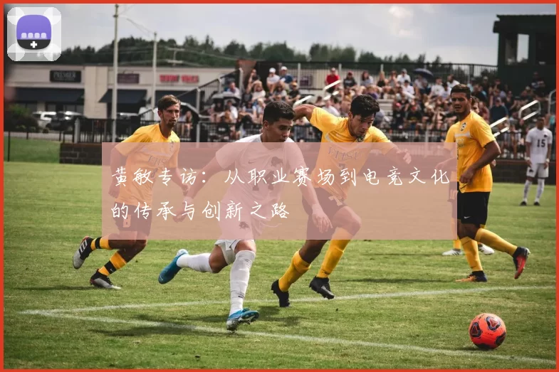 黄敏专访：从职业赛场到电竞文化的传承与创新之路