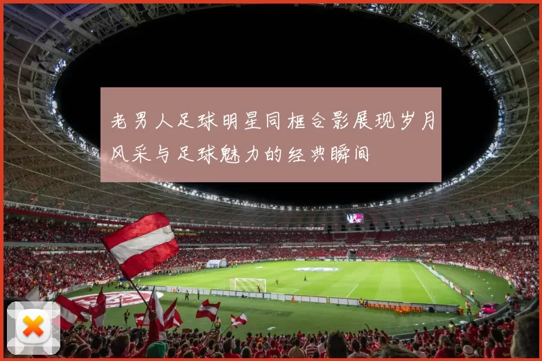 老男人足球明星同框合影展现岁月风采与足球魅力的经典瞬间