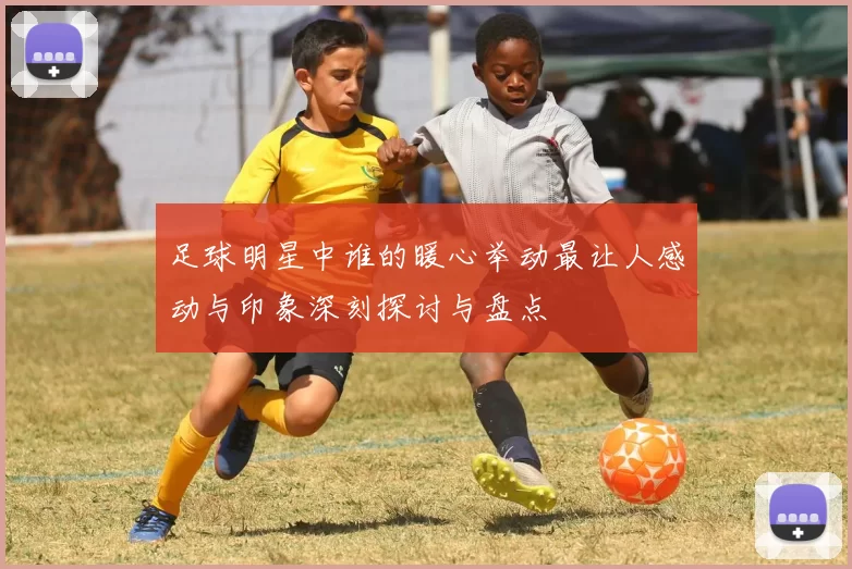 足球明星中谁的暖心举动最让人感动与印象深刻探讨与盘点