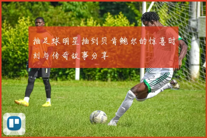 抽足球明星抽到贝肯鲍尔的惊喜时刻与传奇故事分享