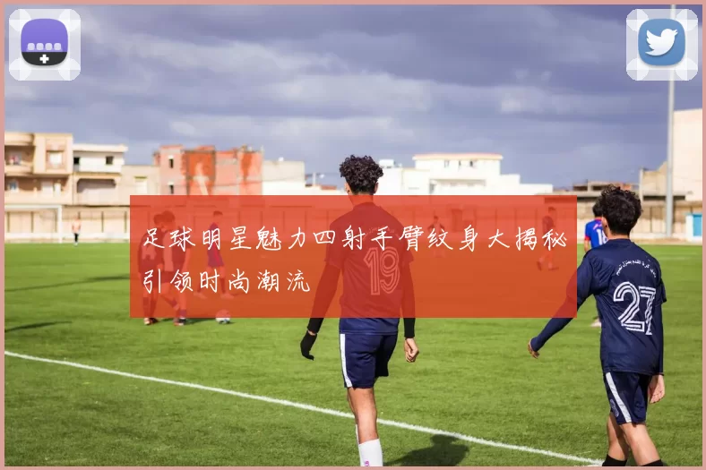 足球明星魅力四射手臂纹身大揭秘引领时尚潮流