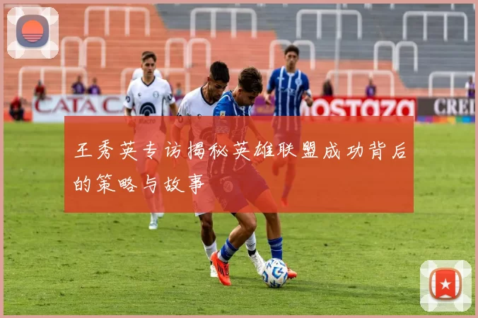 王秀英专访揭秘英雄联盟成功背后的策略与故事