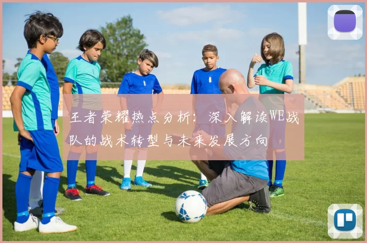 王者荣耀热点分析：深入解读WE战队的战术转型与未来发展方向