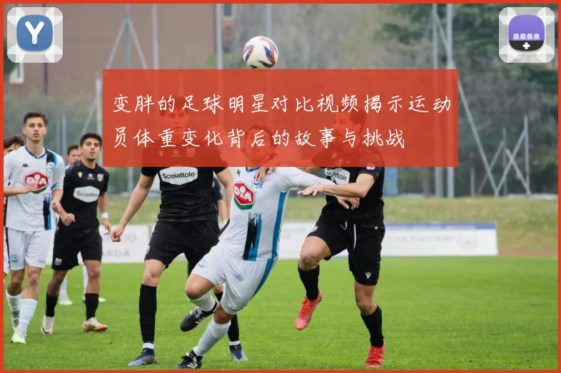 变胖的足球明星对比视频揭示运动员体重变化背后的故事与挑战