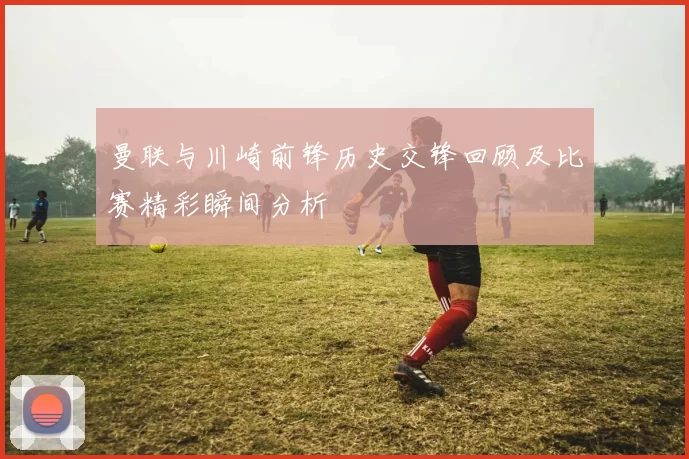 曼联与川崎前锋历史交锋回顾及比赛精彩瞬间分析