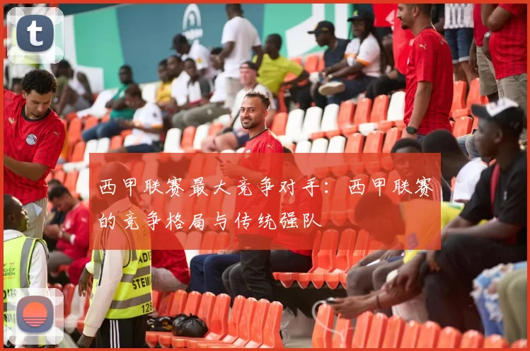 西甲联赛最大竞争对手：西甲联赛的竞争格局与传统强队