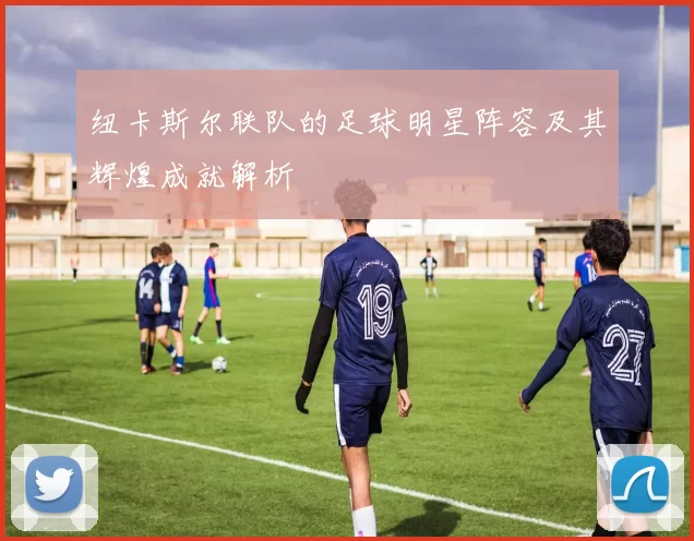 纽卡斯尔联队的足球明星阵容及其辉煌成就解析