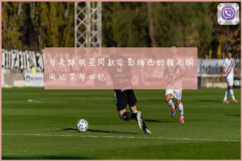 与足球明星同款合影梅西的精彩瞬间记录与回忆