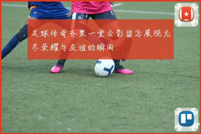 足球传奇齐聚一堂合影留念展现无尽荣耀与友谊的瞬间