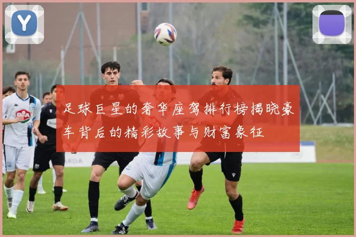 足球巨星的奢华座驾排行榜揭晓豪车背后的精彩故事与财富象征