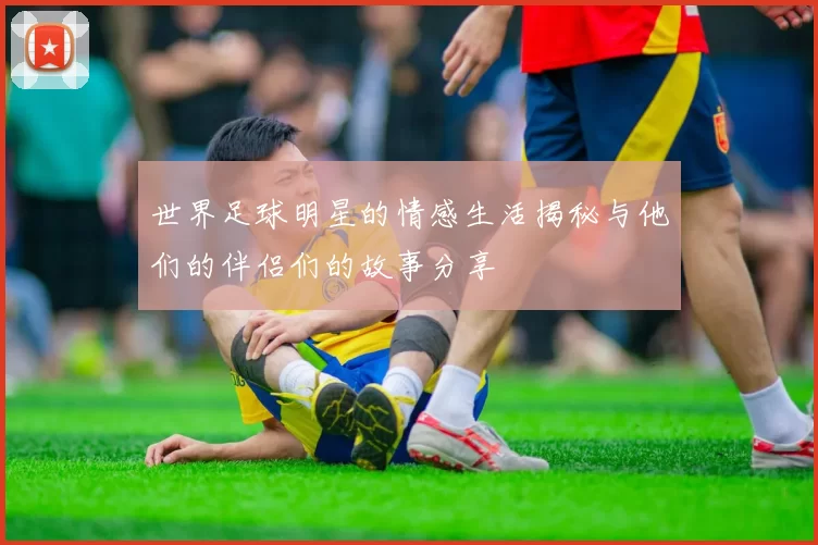 世界足球明星的情感生活揭秘与他们的伴侣们的故事分享