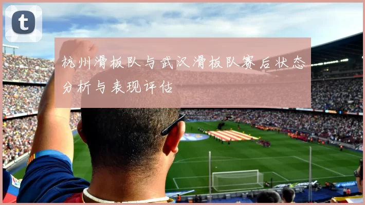 杭州滑板队与武汉滑板队赛后状态分析与表现评估