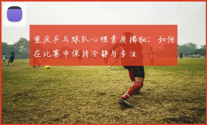 重庆乒乓球队心理素质揭秘：如何在比赛中保持冷静与专注