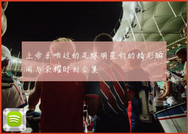 上帝亲吻过的足球明星们的精彩瞬间与荣耀时刻合集