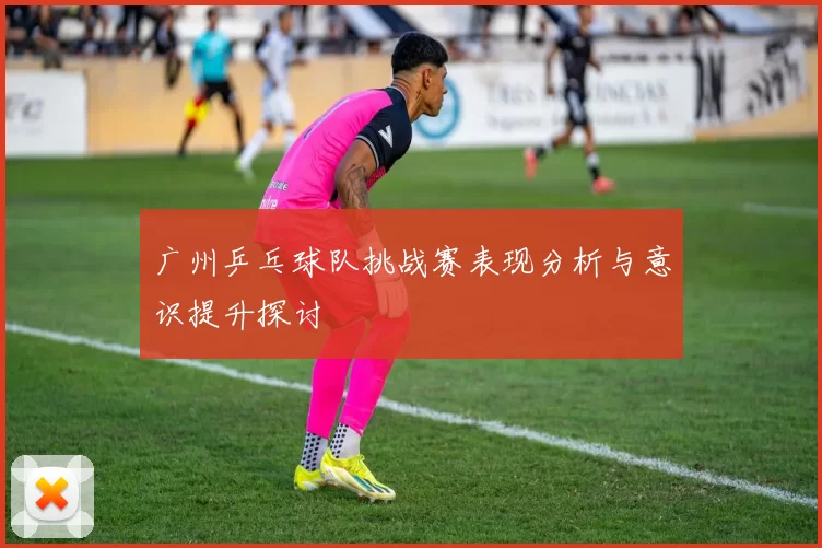 广州乒乓球队挑战赛表现分析与意识提升探讨