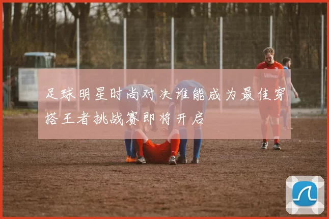 足球明星时尚对决谁能成为最佳穿搭王者挑战赛即将开启