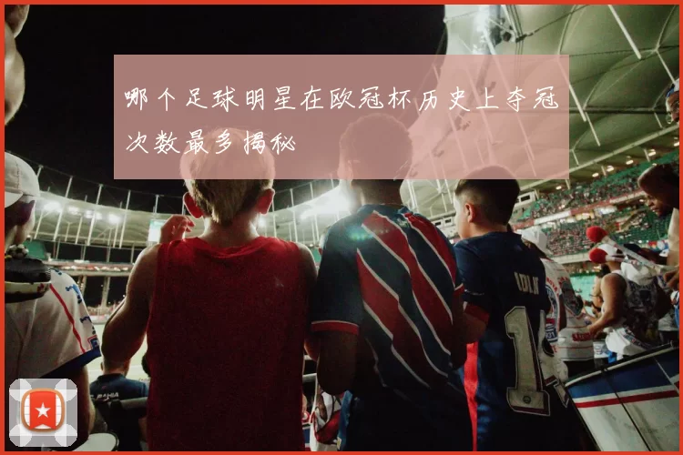 哪个足球明星在欧冠杯历史上夺冠次数最多揭秘