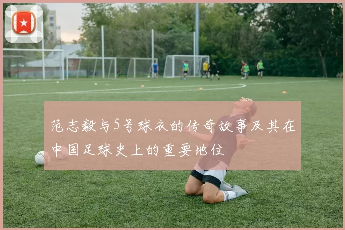 范志毅与5号球衣的传奇故事及其在中国足球史上的重要地位