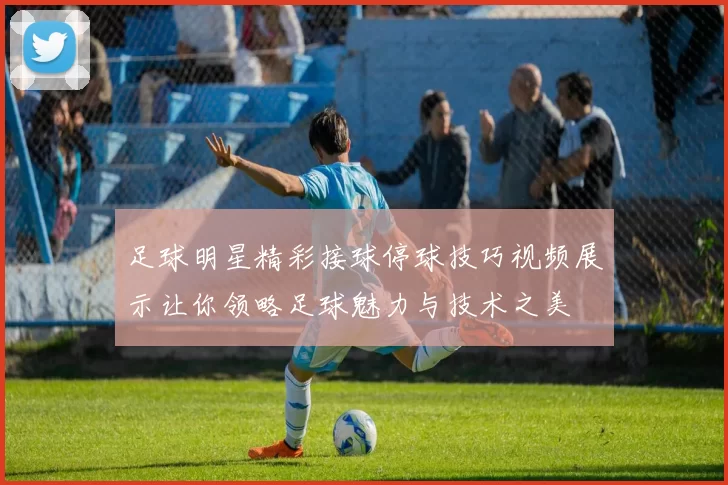 足球明星精彩接球停球技巧视频展示让你领略足球魅力与技术之美