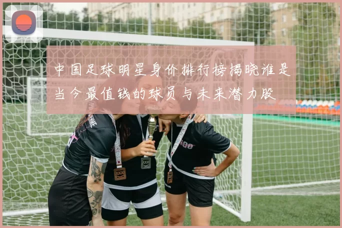 中国足球明星身价排行榜揭晓谁是当今最值钱的球员与未来潜力股