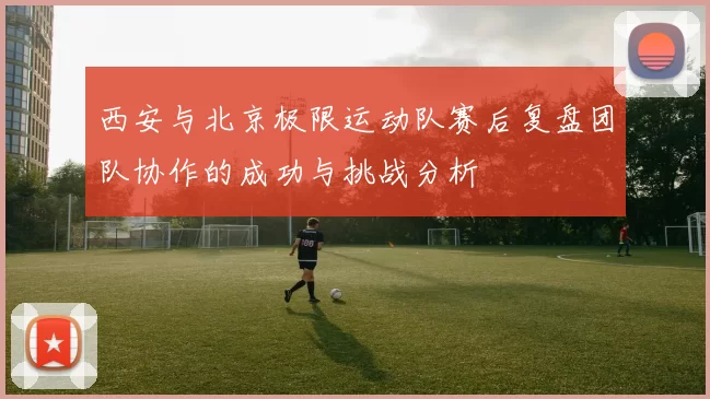 西安与北京极限运动队赛后复盘团队协作的成功与挑战分析