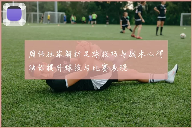 周伟独家解析足球技巧与战术心得助你提升球技与比赛表现