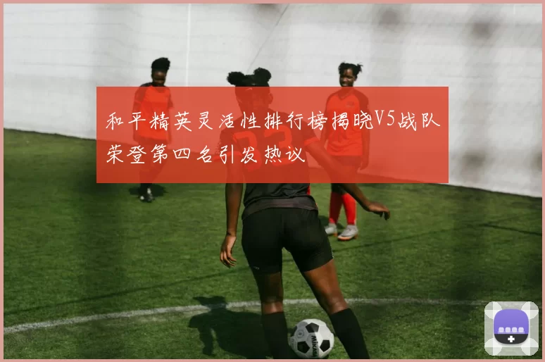 和平精英灵活性排行榜揭晓V5战队荣登第四名引发热议