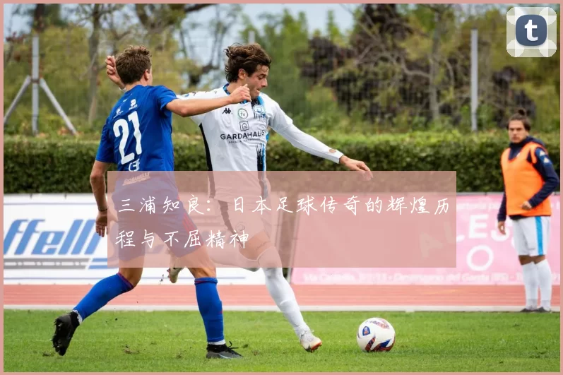 三浦知良：日本足球传奇的辉煌历程与不屈精神