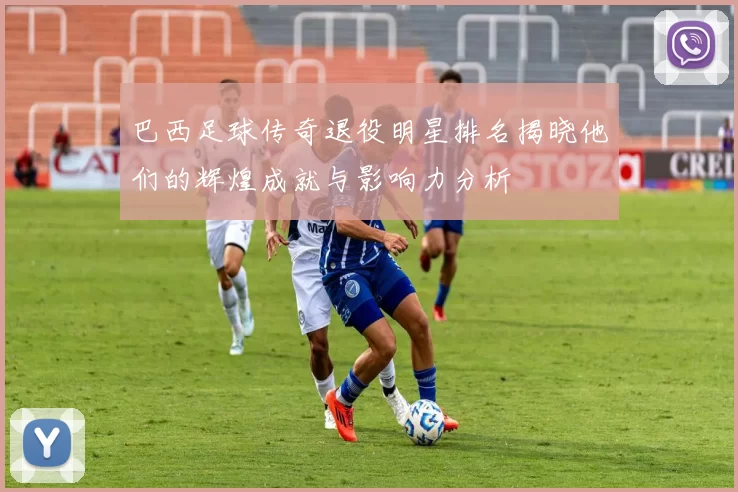 巴西足球传奇退役明星排名揭晓他们的辉煌成就与影响力分析