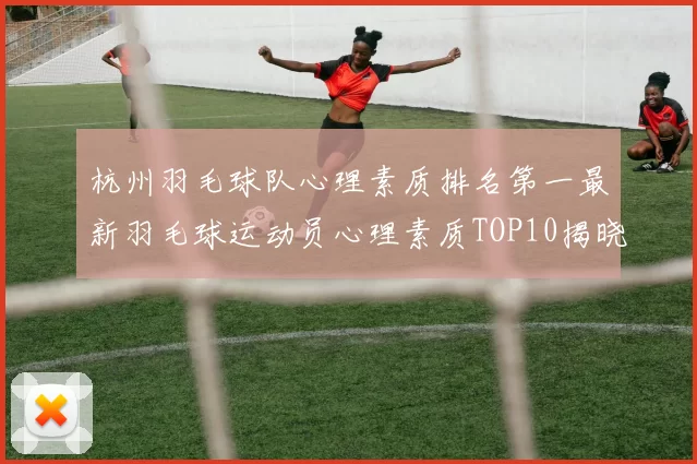 杭州羽毛球队心理素质排名第一最新羽毛球运动员心理素质TOP10揭晓