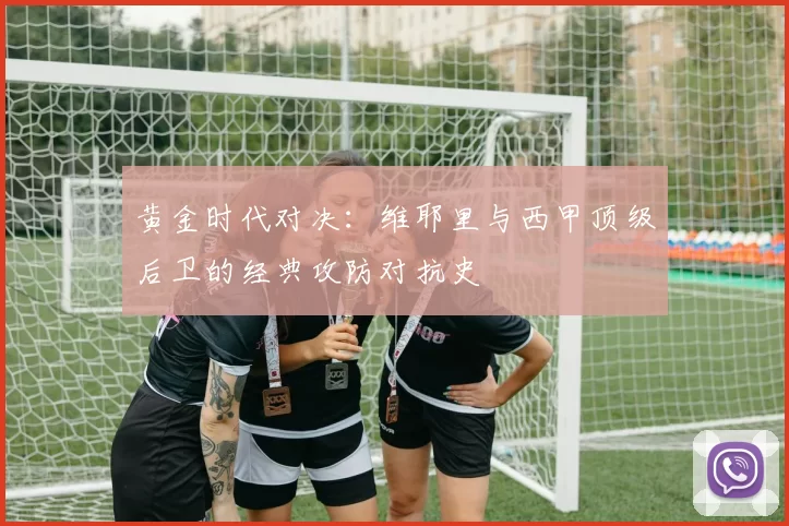 黄金时代对决：维耶里与西甲顶级后卫的经典攻防对抗史