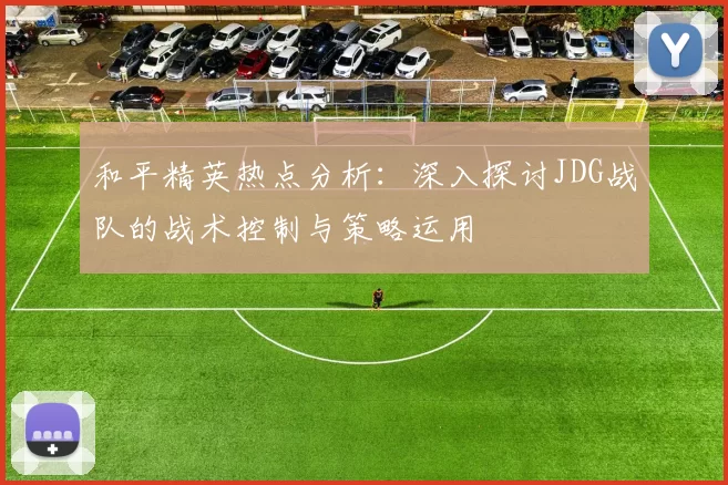 和平精英热点分析：深入探讨JDG战队的战术控制与策略运用