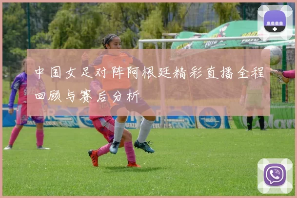 中国女足对阵阿根廷精彩直播全程回顾与赛后分析