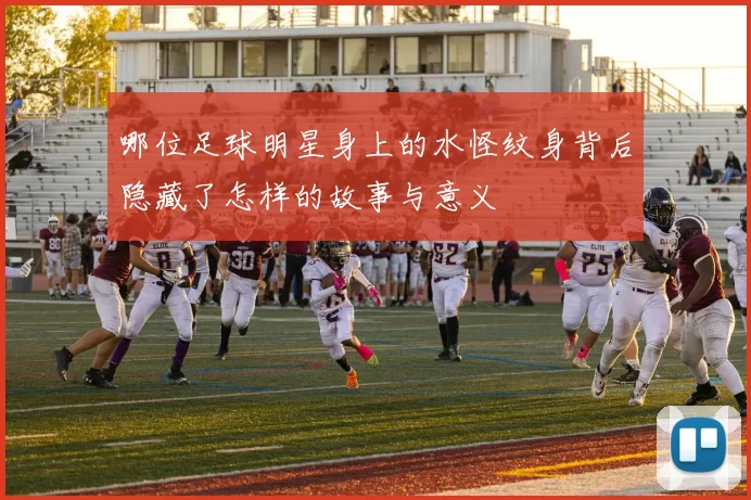 哪位足球明星身上的水怪纹身背后隐藏了怎样的故事与意义