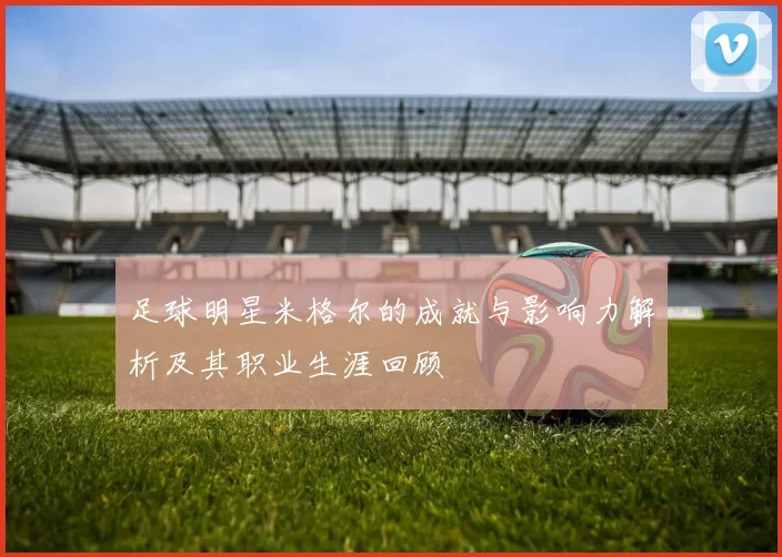 足球明星米格尔的成就与影响力解析及其职业生涯回顾